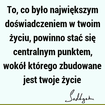 To, co było największym doświadczeniem w twoim życiu, powinno stać się centralnym punktem, wokół którego zbudowane jest twoje ż