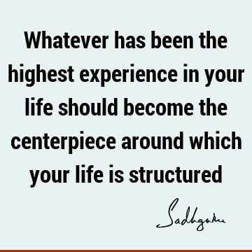 Whatever has been the highest experience in your life should become the centerpiece around which your life is