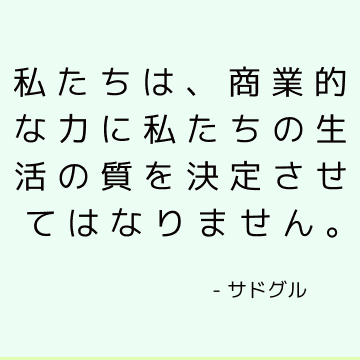 私たちは、商業的な力に私たちの生活の質を決定させてはなりません。