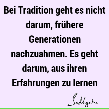 Bei Tradition geht es nicht darum, frühere Generationen nachzuahmen. Es geht darum, aus ihren Erfahrungen zu