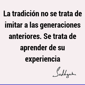 La tradición no se trata de imitar a las generaciones anteriores. Se trata de aprender de su