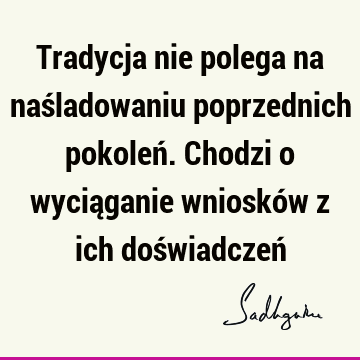 Tradycja nie polega na naśladowaniu poprzednich pokoleń. Chodzi o wyciąganie wniosków z ich doświadczeń