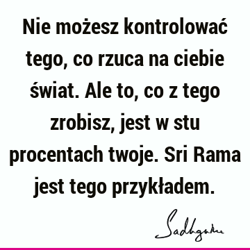 Nie możesz kontrolować tego, co rzuca na ciebie świat. Ale to, co z tego zrobisz, jest w stu procentach twoje. Sri Rama jest tego przykł