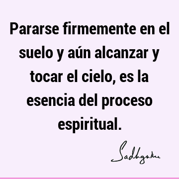 Pararse firmemente en el suelo y aún alcanzar y tocar el cielo, es la esencia del proceso