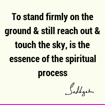 To stand firmly on the ground & still reach out & touch the sky, is the essence of the spiritual