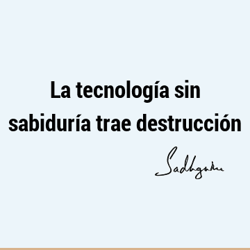 La tecnología sin sabiduría trae destrucció