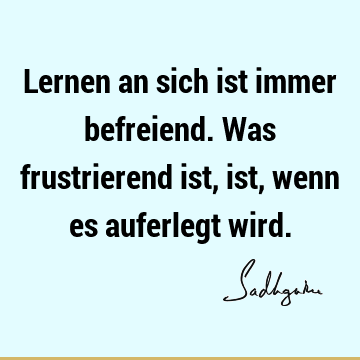 Lernen an sich ist immer befreiend. Was frustrierend ist, ist, wenn es auferlegt