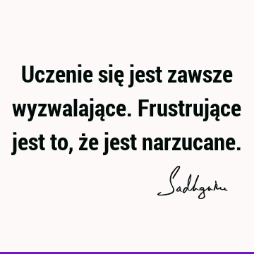 Uczenie się jest zawsze wyzwalające. Frustrujące jest to, że jest