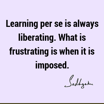 Learning per se is always liberating. What is frustrating is when it is