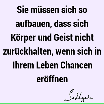 Sie müssen sich so aufbauen, dass sich Körper und Geist nicht zurückhalten, wenn sich in Ihrem Leben Chancen erö