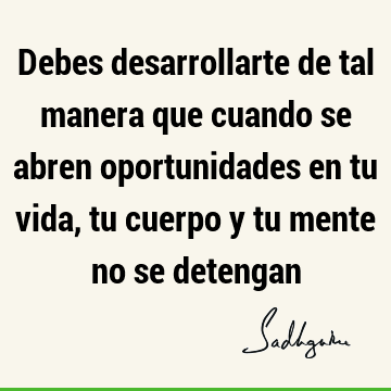 Debes desarrollarte de tal manera que cuando se abren oportunidades en tu vida, tu cuerpo y tu mente no se