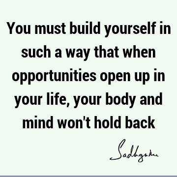 You must build yourself in such a way that when opportunities open up in your life, your body and mind won