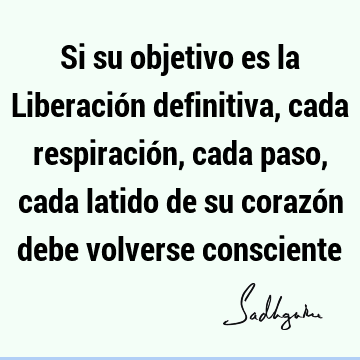 Si su objetivo es la Liberación definitiva, cada respiración, cada paso, cada latido de su corazón debe volverse