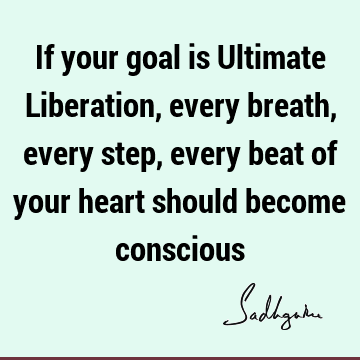 If your goal is Ultimate Liberation, every breath, every step, every beat of your heart should become