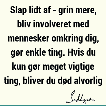 Slap lidt af - grin mere, bliv involveret med mennesker omkring dig, gør enkle ting. Hvis du kun gør meget vigtige ting, bliver du død