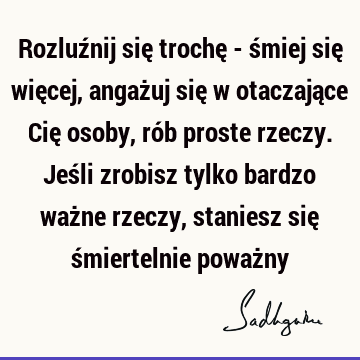 Rozluźnij się trochę - śmiej się więcej, angażuj się w otaczające Cię osoby, rób proste rzeczy. Jeśli zrobisz tylko bardzo ważne rzeczy, staniesz się ś