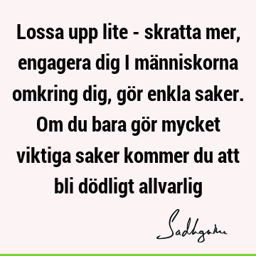 Lossa upp lite - skratta mer, engagera dig i människorna omkring dig, gör enkla saker. Om du bara gör mycket viktiga saker kommer du att bli dödligt