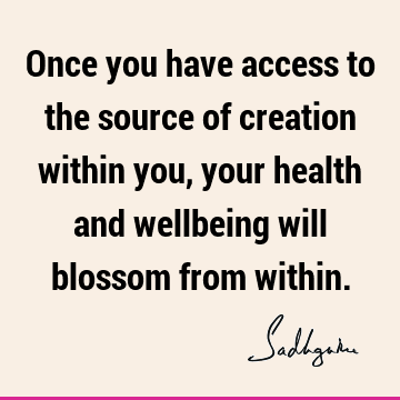 Once you have access to the source of creation within you, your health and wellbeing will blossom from