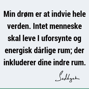 Min drøm er at indvie hele verden. Intet menneske skal leve i uforsynte og energisk dårlige rum; der inkluderer dine indre