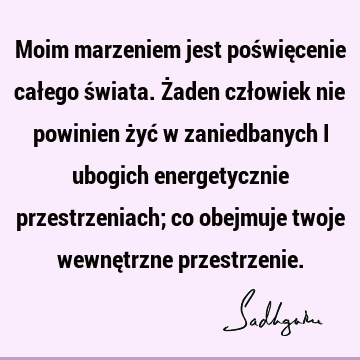 Moim marzeniem jest poświęcenie całego świata. Żaden człowiek nie powinien żyć w zaniedbanych i ubogich energetycznie przestrzeniach; co obejmuje twoje wewnę