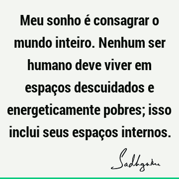 Meu sonho é consagrar o mundo inteiro. Nenhum ser humano deve viver em espaços descuidados e energeticamente pobres; isso inclui seus espaços