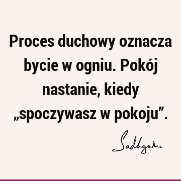 Proces duchowy oznacza bycie w ogniu. Pokój nastanie, kiedy „spoczywasz w pokoju”