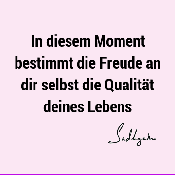 In diesem Moment bestimmt die Freude an dir selbst die Qualität deines L