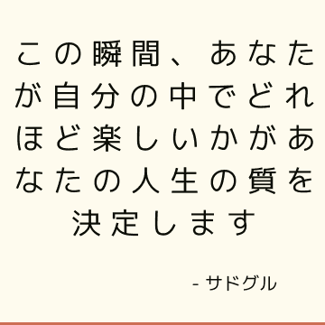 この瞬間、あなたが自分の中でどれほど楽しいかがあなたの人生の質を決定します