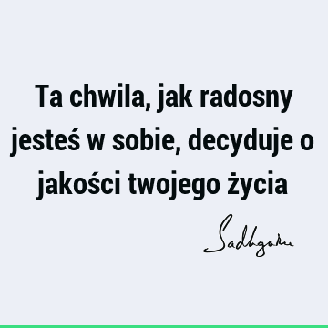 Ta chwila, jak radosny jesteś w sobie, decyduje o jakości twojego ż