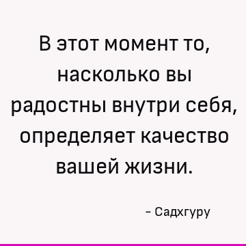 В этот момент то, насколько вы радостны внутри себя, определяет качество вашей жизни