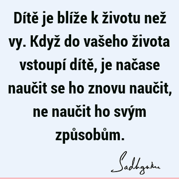 Dítě je blíže k životu než vy. Když do vašeho života vstoupí dítě, je načase naučit se ho znovu naučit, ne naučit ho svým způsobů