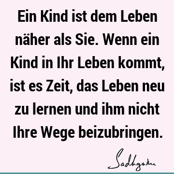 Ein Kind ist dem Leben näher als Sie. Wenn ein Kind in Ihr Leben kommt, ist es Zeit, das Leben neu zu lernen und ihm nicht Ihre Wege