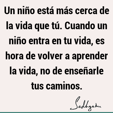 Un niño está más cerca de la vida que tú. Cuando un niño entra en tu vida, es hora de volver a aprender la vida, no de enseñarle tus