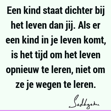 Een kind staat dichter bij het leven dan jij. Als er een kind in je leven komt, is het tijd om het leven opnieuw te leren, niet om ze je wegen te