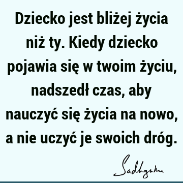 Dziecko jest bliżej życia niż ty. Kiedy dziecko pojawia się w twoim życiu, nadszedł czas, aby nauczyć się życia na nowo, a nie uczyć je swoich dró