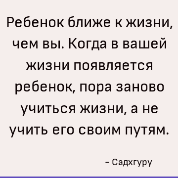 Ребенок ближе к жизни, чем вы. Когда в вашей жизни появляется ребенок, пора заново учиться жизни, а не учить его своим путям