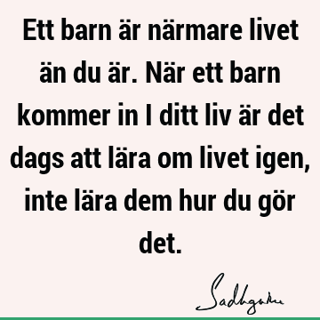 Ett barn är närmare livet än du är. När ett barn kommer in i ditt liv är det dags att lära om livet igen, inte lära dem hur du gör