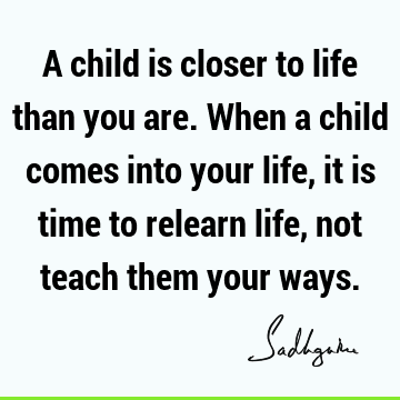 A child is closer to life than you are. When a child comes into your life, it is time to relearn life, not teach them your