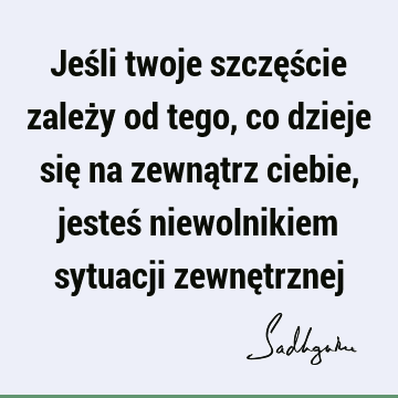 Jeśli twoje szczęście zależy od tego, co dzieje się na zewnątrz ciebie, jesteś niewolnikiem sytuacji zewnę