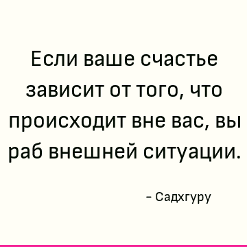 Если ваше счастье зависит от того, что происходит вне вас, вы раб внешней ситуации