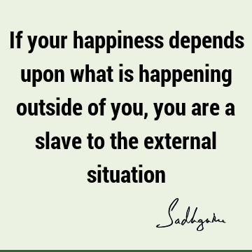 If your happiness depends upon what is happening outside of you, you are a slave to the external