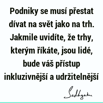 Podniky se musí přestat dívat na svět jako na trh. Jakmile uvidíte, že trhy, kterým říkáte, jsou lidé, bude váš přístup inkluzivnější a udržitelnější