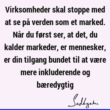 Virksomheder skal stoppe med at se på verden som et marked. Når du først ser, at det, du kalder markeder, er mennesker, er din tilgang bundet til at være mere