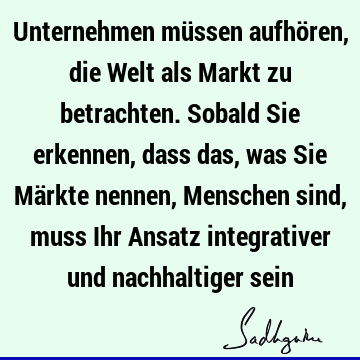 Unternehmen müssen aufhören, die Welt als Markt zu betrachten. Sobald Sie erkennen, dass das, was Sie Märkte nennen, Menschen sind, muss Ihr Ansatz