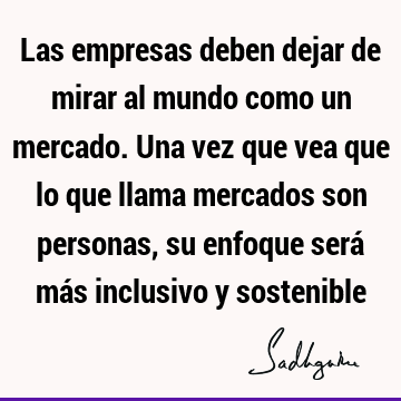 Las empresas deben dejar de mirar al mundo como un mercado. Una vez que vea que lo que llama mercados son personas, su enfoque será más inclusivo y