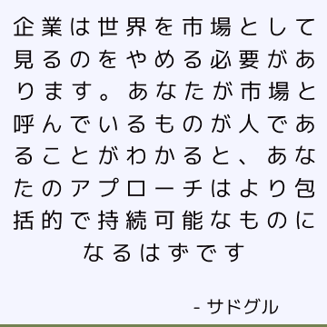 企業は世界を市場として見るのをやめる必要があります。 あなたが市場と呼んでいるものが人であることがわかると、あなたのアプローチはより包括的で持続可能なものになるはずです