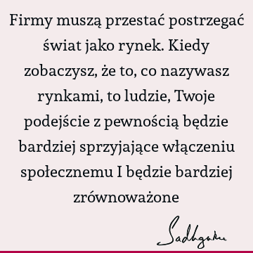 Firmy muszą przestać postrzegać świat jako rynek. Kiedy zobaczysz, że to, co nazywasz rynkami, to ludzie, Twoje podejście z pewnością będzie bardziej sprzyjają