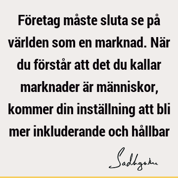 Företag måste sluta se på världen som en marknad. När du förstår att det du kallar marknader är människor, kommer din inställning att bli mer inkluderande och