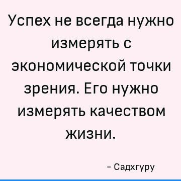 Успех не всегда нужно измерять с экономической точки зрения. Его нужно измерять качеством жизни