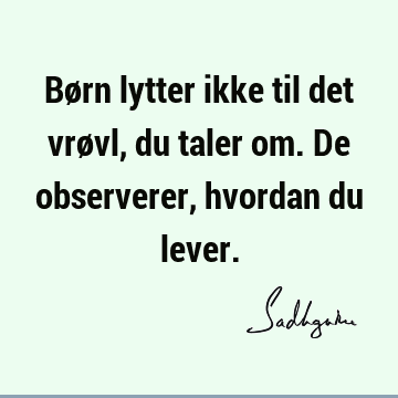 Børn lytter ikke til det vrøvl, du taler om. De observerer, hvordan du